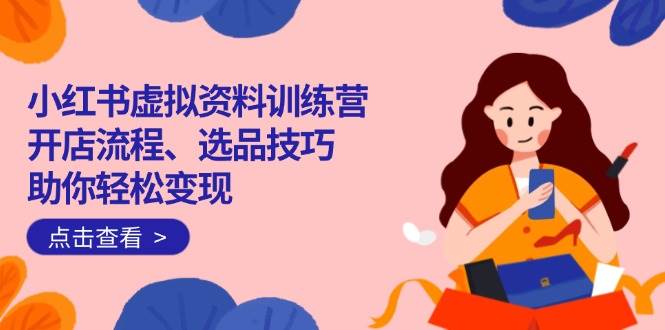 （14372期）小红书虚拟资料训练营：开店流程、选品技巧一网打尽，助你轻松变现-云创智库