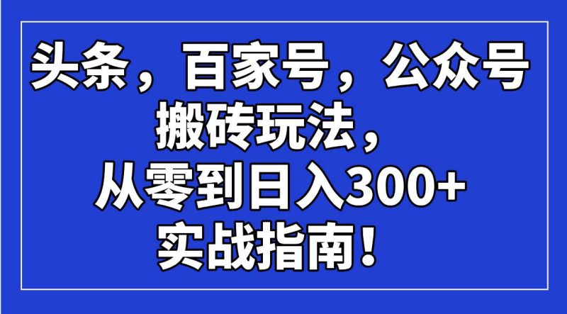 （14405期）头条，百家号，公众号搬砖玩法，从零到日入300+的实战指南！-云创智库