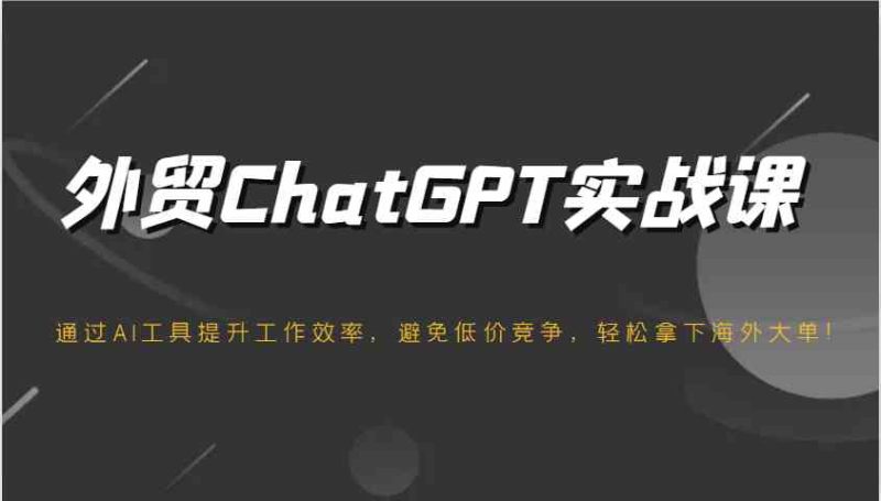 外贸ChatGPT实战课，通过AI工具提升工作效率，避免低价竞争，轻松拿下海外大单！-云创智库