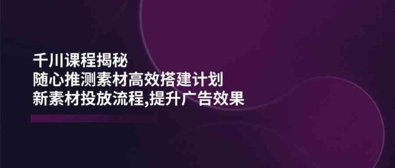 千川课程揭秘：随心推测素材高效搭建计划,新素材投放流程,提升广告效果-云创智库