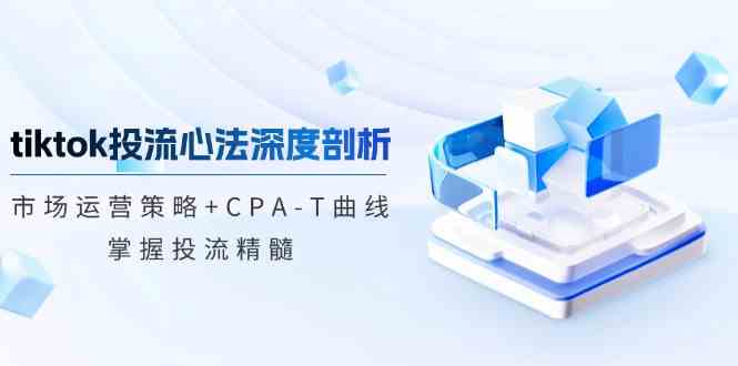 TikTok投流矩阵系统运营课程：市场运营策略+CPA-T曲线，掌握投流精髓（更新）-云创智库