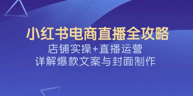小红书电商直播全攻略，店铺实操+直播运营，详解爆款文案与封面制作-云创智库