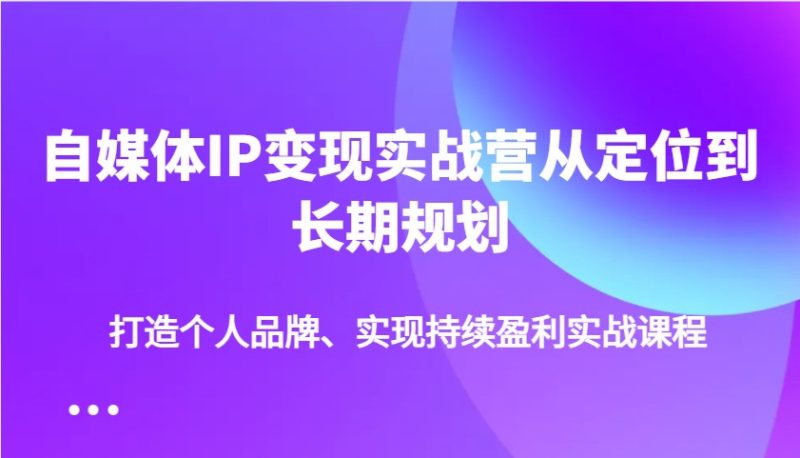 自媒体IP变现实战营从定位到长期规划，打造个人品牌、实现持续盈利实战课程-云创智库