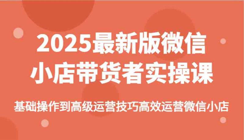 2025最新版微信小店带货者实操课，基础操作到高级运营技巧高效运营微信小店-云创智库
