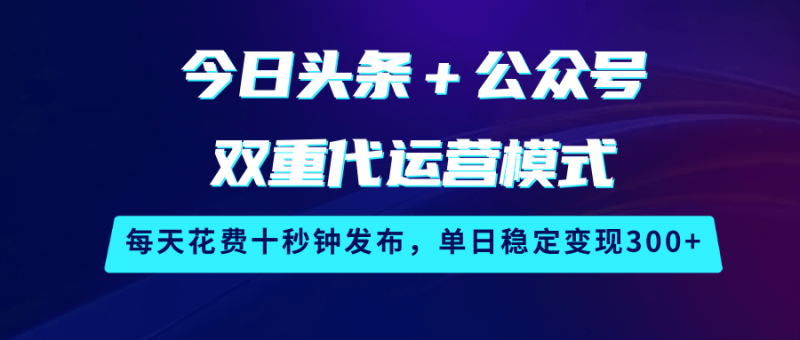 今日头条＋公众号双重代运营模式，每天花费十秒钟发布，单日稳定变现300+-云创智库