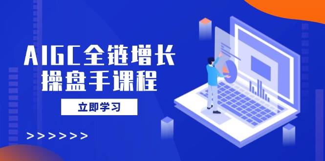 AIGC全链增长操盘手课程，从AI基础到私有化应用，轻松驾驭AI助力营销-云创智库