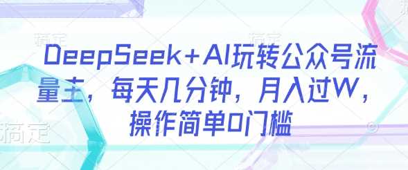 DeepSeek+AI玩转公众号流量主，每天几分钟，月入过W，操作简单0门槛-云创智库