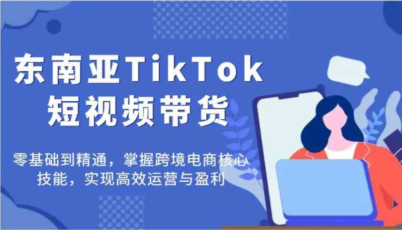 东南亚TikTok短视频带货，零基础到精通，掌握跨境电商核心技能，实现高效运营与盈利-云创智库