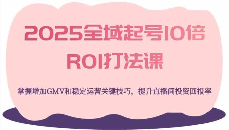 2025全域起号10倍ROI打法课，掌握增加GMV和稳定运营关键技巧，提升直播间投资回报率-云创智库