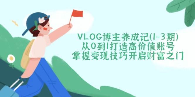 VLOG博主养成记（1-3期）从0到1打造高价值账号，掌握变现技巧开启财富之门-云创智库