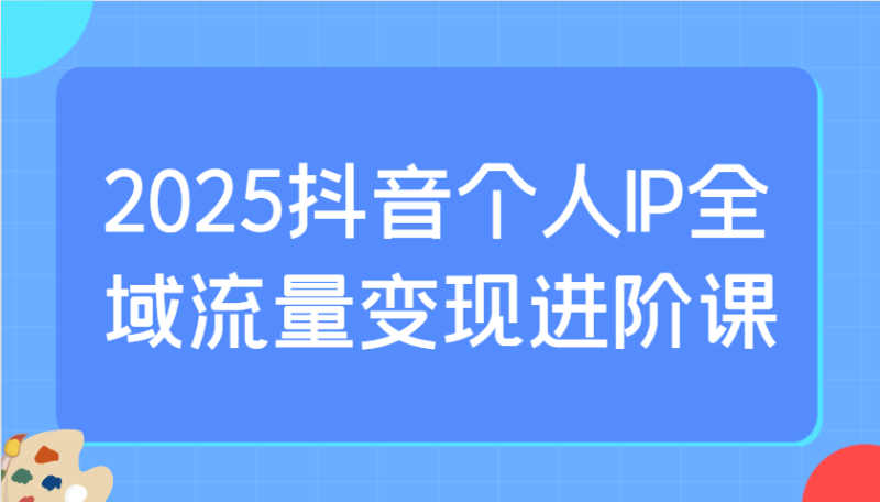 2025抖音个人IP全域流量变现进阶课：选爆品、抖音付费投流、千川投流实操及优化等-云创智库