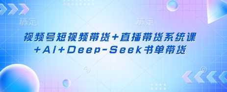 视频号短视频带货+直播带货系统课+AI+Deep-Seek书单带货-云创智库