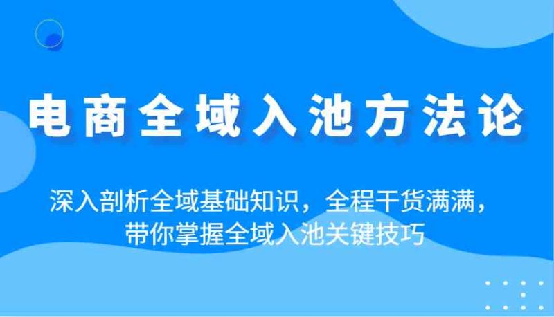 电商全域入池方法论：深入剖析全域基础知识，全程干货满满，带你掌握全域入池关键技巧-云创智库