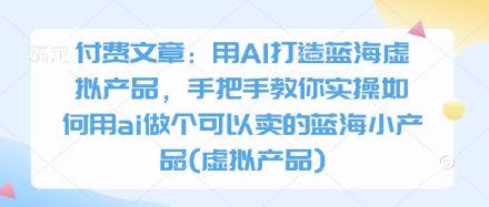 付费文章：用AI打造蓝海虚拟产品，手把手教你实操如何用ai做个可以卖的蓝海小产品(虚拟产品)-云创智库