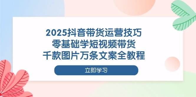 2025抖音带货运营技巧，零基础学短视频带货，千款图片万条文案全教程-云创智库