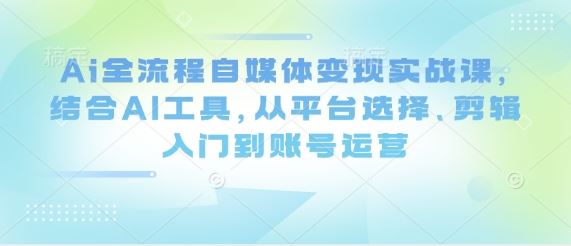 Ai全流程自媒体变现实战课，结合AI工具，从平台选择、剪辑入门到账号运营-云创智库