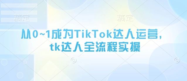 从0~1成为TikTok达人运营，tk达人全流程实操-云创智库