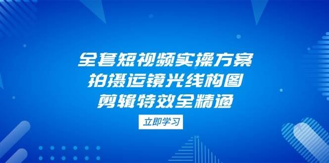 （14465期）全套短视频实操方案，拍摄运镜光线构图，剪辑特效全精通-云创智库