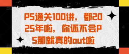 PS通关100讲，都2025年啦，你还不会PS那就真的out啦-云创智库