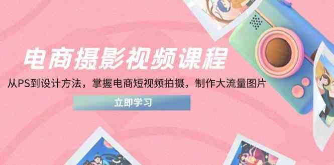 电商摄影视频课程，从PS到设计方法，掌握电商短视频拍摄，制作大流量图片-云创智库