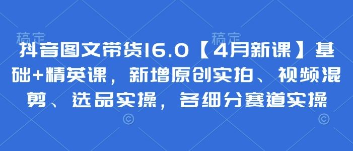 抖音图文带货16.0【4月新课】基础+精英课，新增原创实拍、视频混剪、选品实操，各细分赛道实操-云创智库