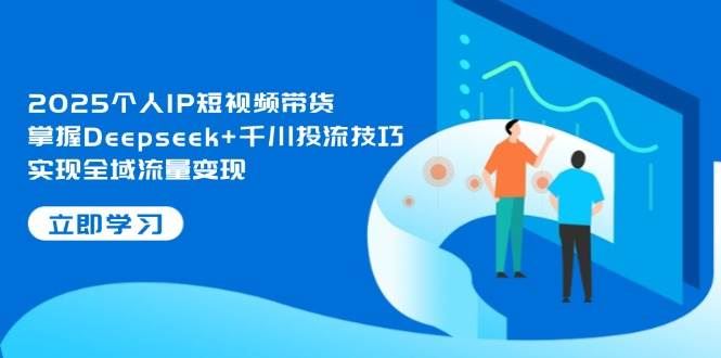 2025个人IP短视频带货，掌握Deepseek+千川投流技巧，实现全域流量变现-云创智库