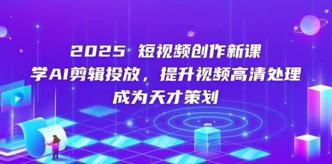 2025短视频创作新课，学AI剪辑投放，提升视频高清处理，成为天才策划-云创智库