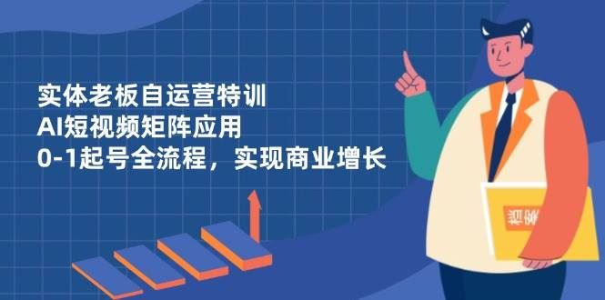 实体老板自运营特训，AI短视频矩阵应用，0-1起号全流程，实现商业增长-云创智库