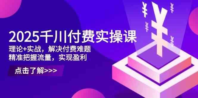 2025千川付费实操课，理论+实战，解决付费难题，精准把握流量，实现盈利-云创智库