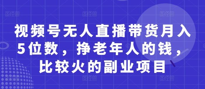 视频号无人直播带货月入5位数，挣老年人的钱，比较火的副业项目-云创智库