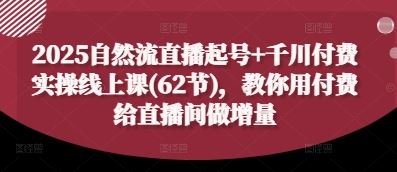 2025自然流直播起号+千川付费实操线上课(62节)，教你用付费给直播间做增量-云创智库