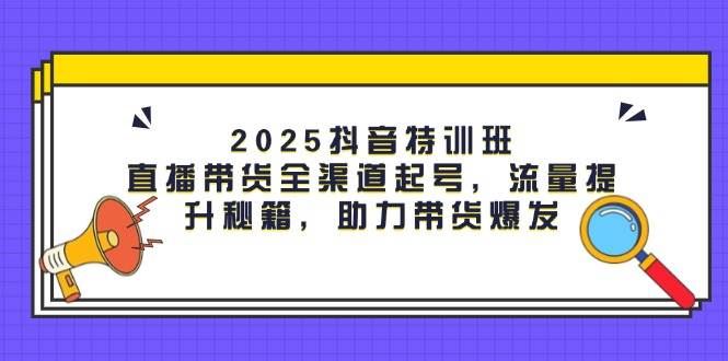 2025抖音特训班：直播带货全渠道起号，流量提升秘籍，助力带货爆发-云创智库