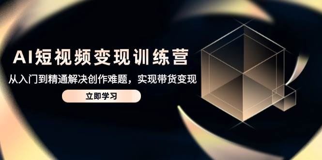 AI短视频变现训练营，从入门到精通解决创作难题，实现带货变现-云创智库