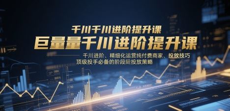 巨量千川进阶提升课，千川进阶、精细化运营纯付费商家、投放技巧、顶级投手必备的阶段性投放策略-云创智库