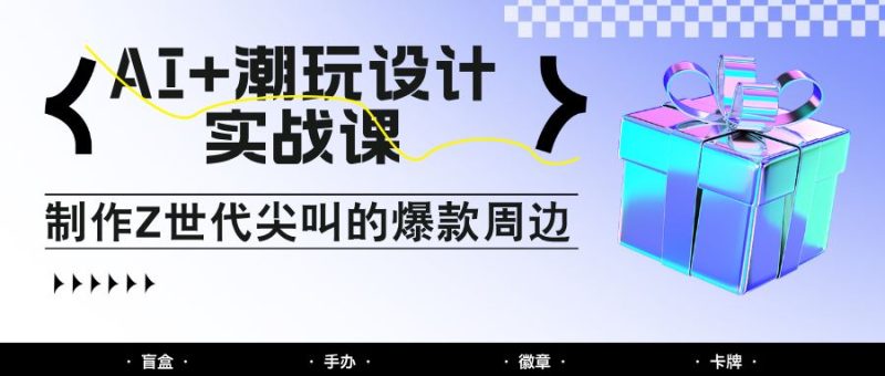 AI+潮玩设计实战课：手把手教你制作Z世代尖叫的爆款周边，自媒体人必学印钞术！-云创智库