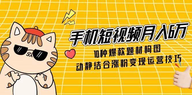 手机短视频月入6万，10种爆款题材构图，动静结合涨粉变现运营技巧-云创智库