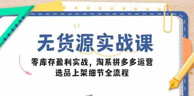 无货源实战课：零库存盈利实战，淘系拼多多运营，选品上架细节全流程-云创智库