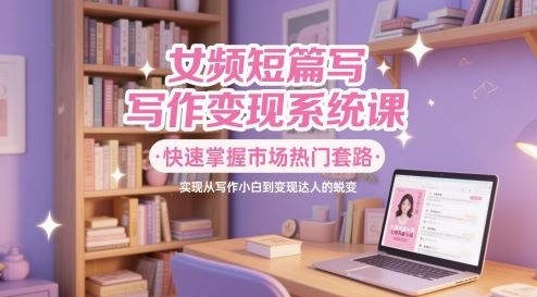 女频短篇写作变现系统课，快速掌握市场热门套路，实现从写作小白到变现达人的蜕变-云创智库