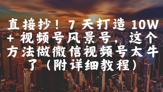 直接抄！7 天打造 10W + 视频号风景号，这个方法做微信视频号太牛了(附详细教程)-云创智库