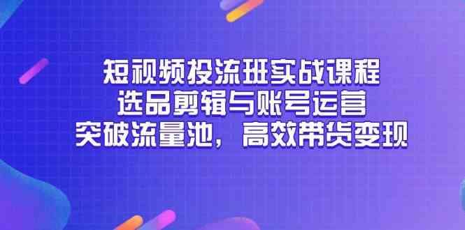 短视频投流班实战课程，选品剪辑与账号运营，突破流量池，高效带货变现-云创智库