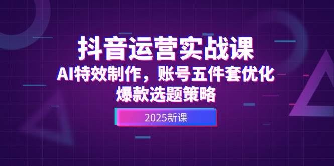 抖音运营实战课，AI特效制作，账号五件套优化，爆款选题策略-云创智库