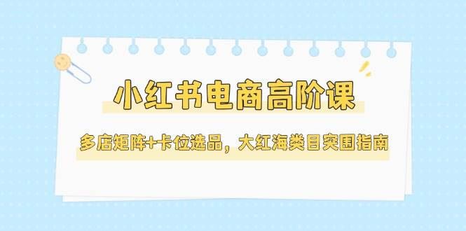小红书电商高阶课，多店矩阵+卡位选品，大红海类目突围指南（更新5月）-云创智库