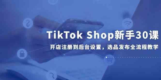 TikTok Shop新手30课，开店注册到后台设置，选品发布全流程教学-云创智库