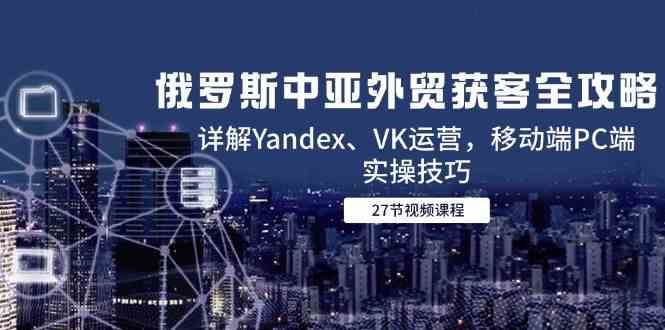 俄罗斯中亚外贸获客全攻略，详解Yandex、VK运营，移动端PC端实操技巧-云创智库