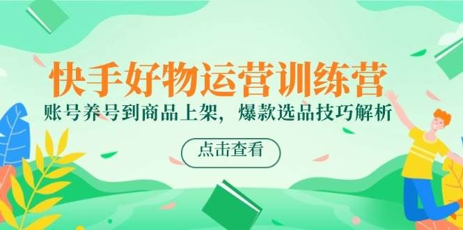 快手好物运营训练营，账号养号到商品上架，爆款选品技巧解析-云创智库