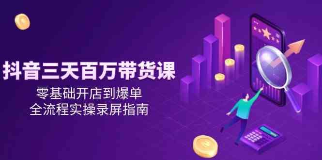 抖音三天百万带货课，零基础开店到爆单，全流程实操录屏指南-云创智库
