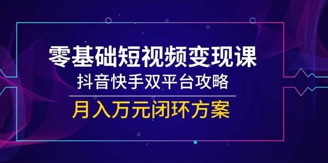 零基础短视频变现课，抖音快手双平台攻略，月入万元闭环方案-云创智库