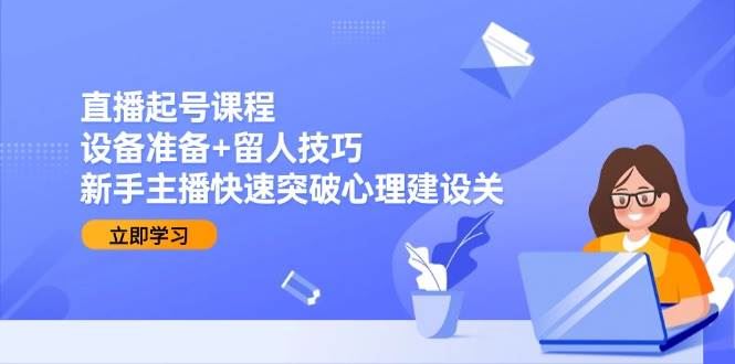 直播起号课程：设备准备+留人技巧，新手主播快速突破心理建设关-云创智库