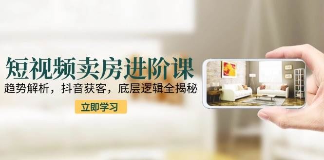 短视频卖房进阶课：趋势解析，抖音获客，底层逻辑全揭秘-云创智库