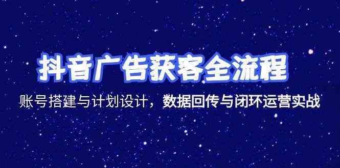 抖音广告获客全流程，账号搭建与计划设计，数据回传与闭环运营实战-云创智库